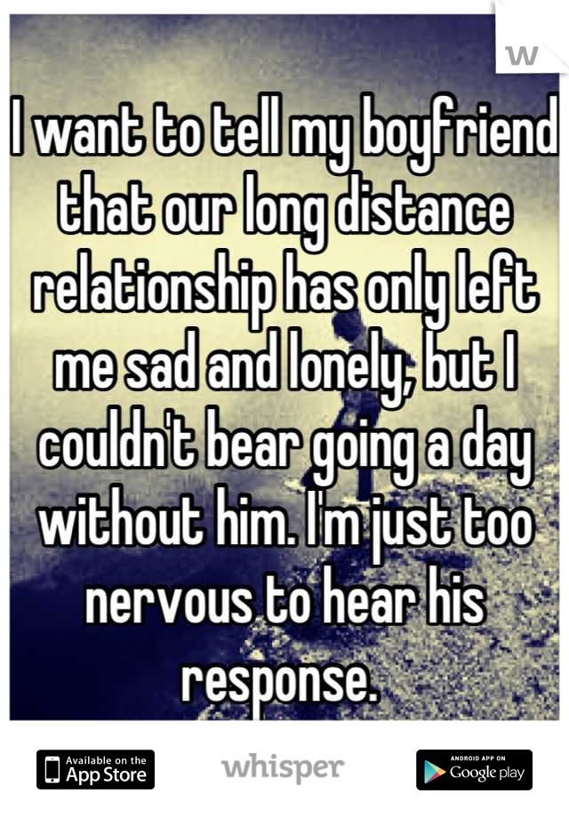 I want to tell my boyfriend that our long distance relationship has only left me sad and lonely, but I couldn't bear going a day without him. I'm just too nervous to hear his response. 
