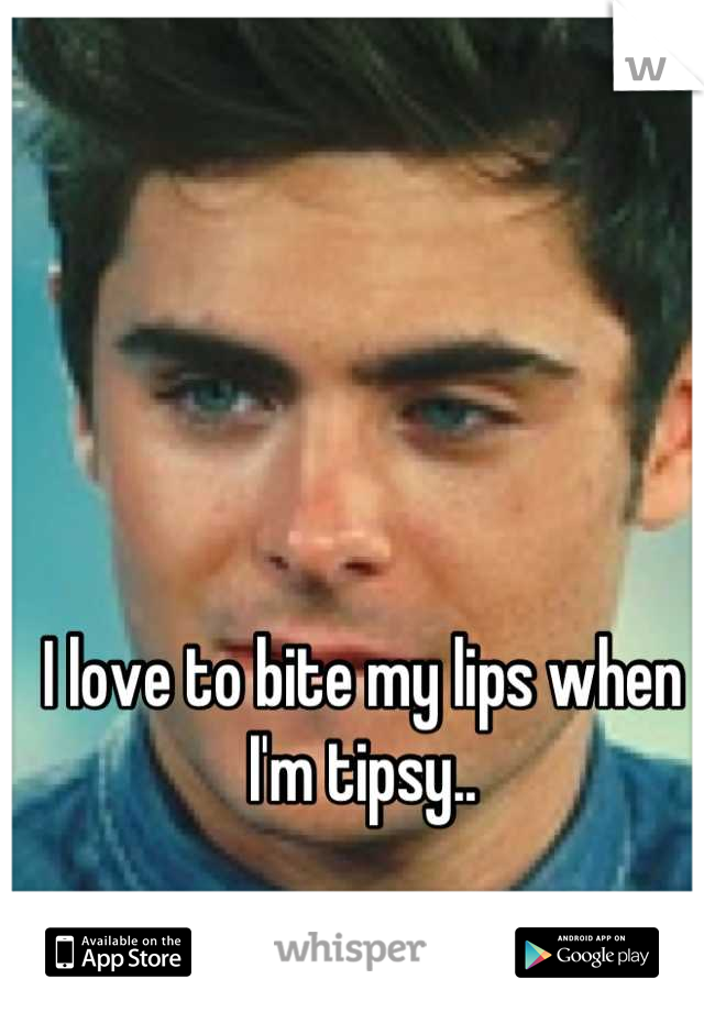 I love to bite my lips when I'm tipsy..
