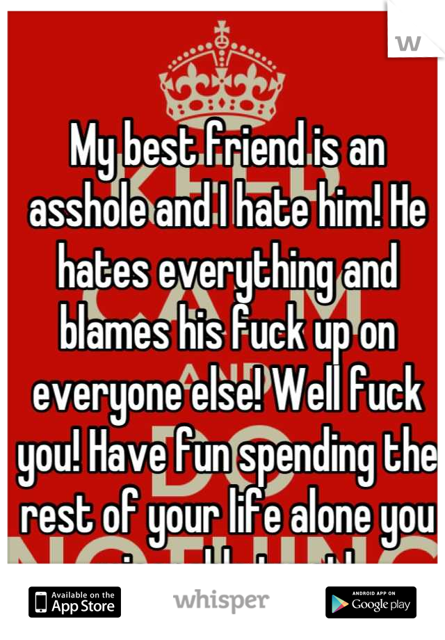 My best friend is an asshole and I hate him! He hates everything and blames his fuck up on everyone else! Well fuck you! Have fun spending the rest of your life alone you miserable twat! 