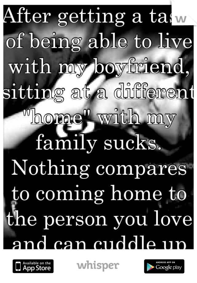 After getting a taste of being able to live with my boyfriend, sitting at a different "home" with my family sucks. Nothing compares to coming home to the person you love and can cuddle up to whenever