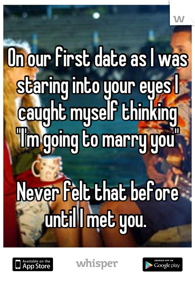 On our first date as I was staring into your eyes I caught myself thinking 
"I'm going to marry you" 

Never felt that before until I met you. 