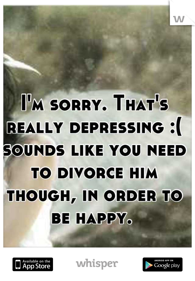 I'm sorry. That's really depressing :( sounds like you need to divorce him though, in order to be happy. 