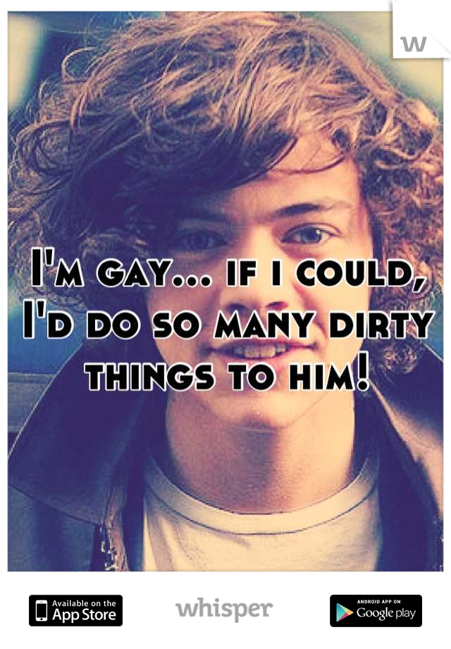 I'm gay… if i could, I'd do so many dirty things to him!