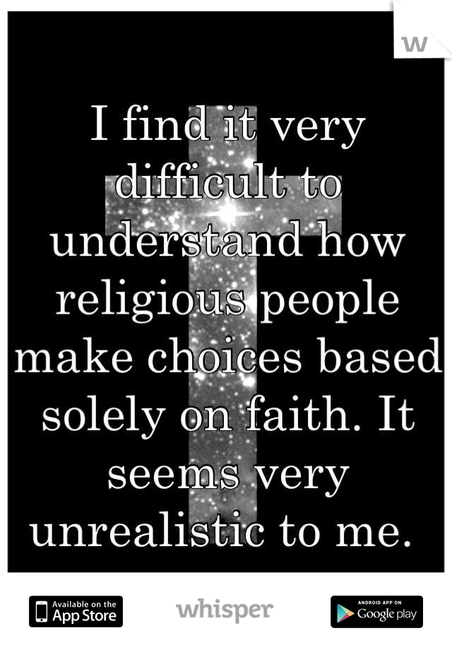 I find it very difficult to understand how religious people make choices based solely on faith. It seems very unrealistic to me. 