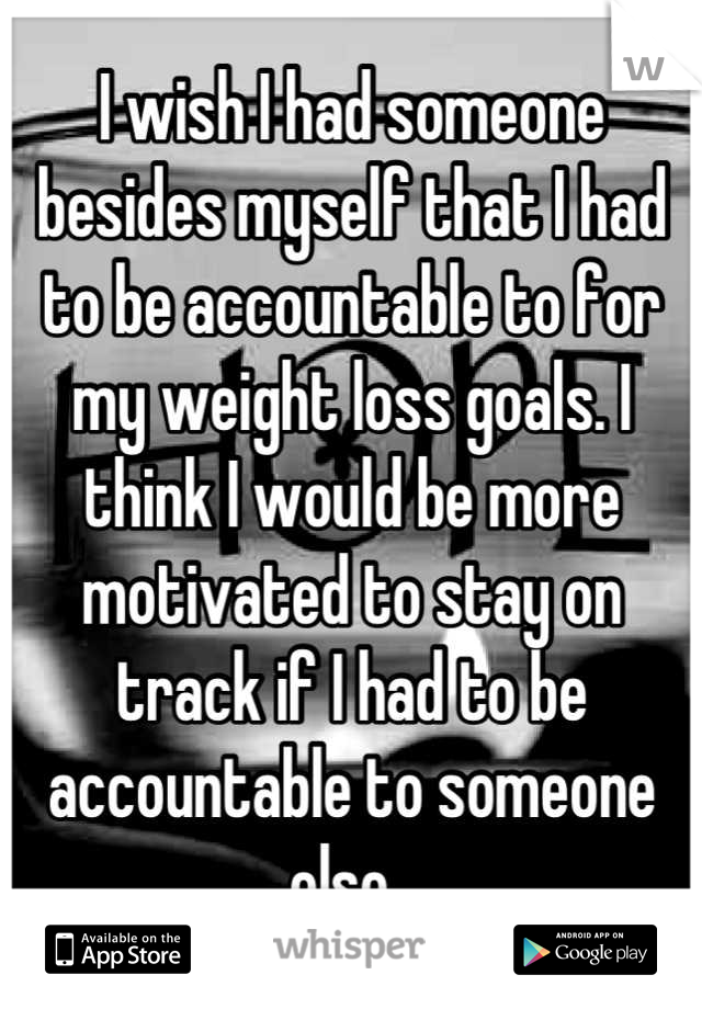 I wish I had someone besides myself that I had to be accountable to for my weight loss goals. I think I would be more motivated to stay on track if I had to be accountable to someone else. 