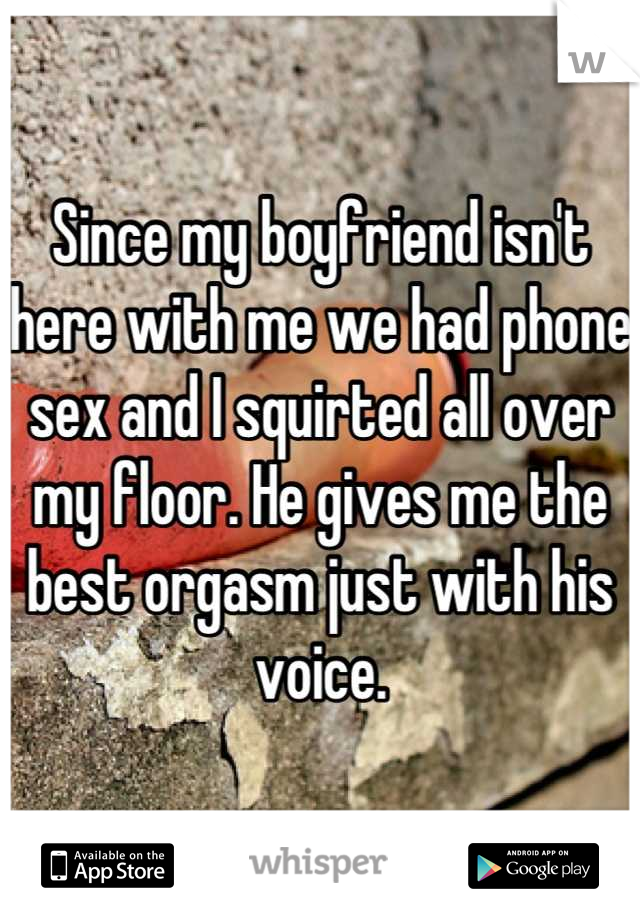Since my boyfriend isn't here with me we had phone sex and I squirted all over my floor. He gives me the best orgasm just with his voice.