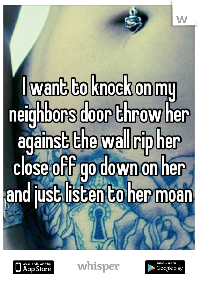 I want to knock on my neighbors door throw her against the wall rip her close off go down on her and just listen to her moan