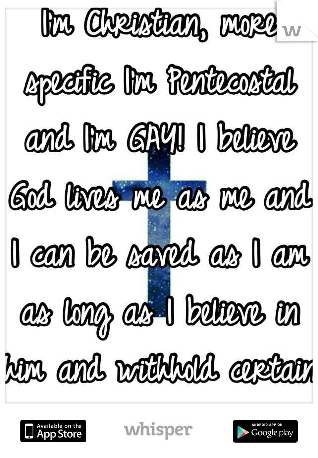 I'm Christian, more specific I'm Pentecostal and I'm GAY! I believe God lives me as me and I can be saved as I am as long as I believe in him and withhold certain standards in my life!!  