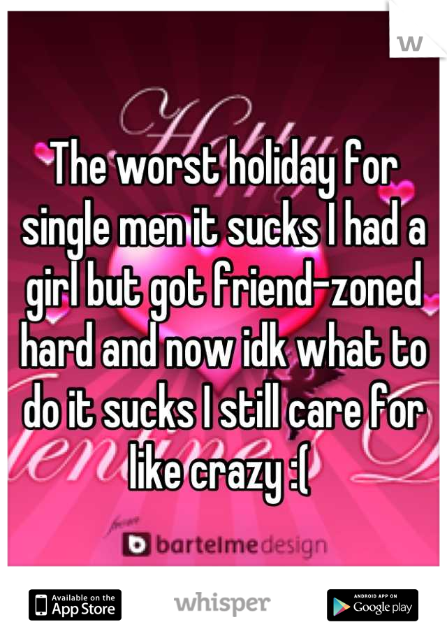 The worst holiday for single men it sucks I had a girl but got friend-zoned hard and now idk what to do it sucks I still care for like crazy :( 