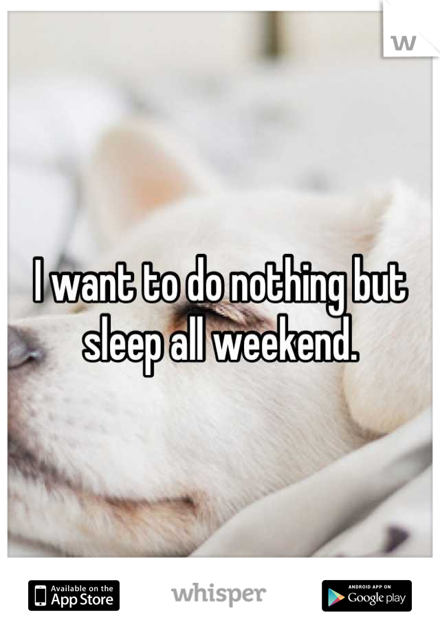 I want to do nothing but sleep all weekend.