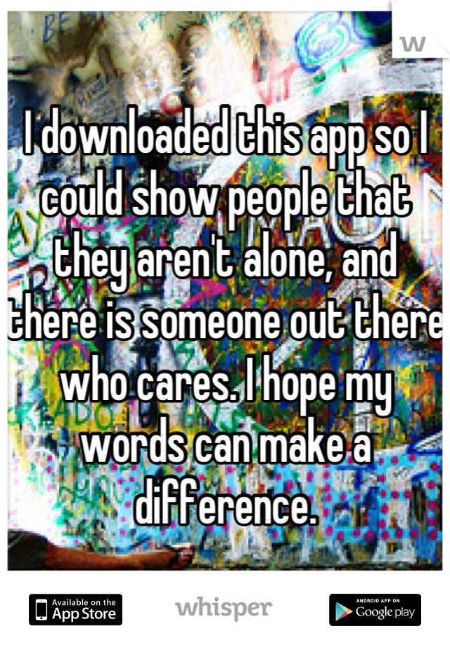 I downloaded this app so I could show people that they aren't alone, and there is someone out there who cares. I hope my words can make a difference.