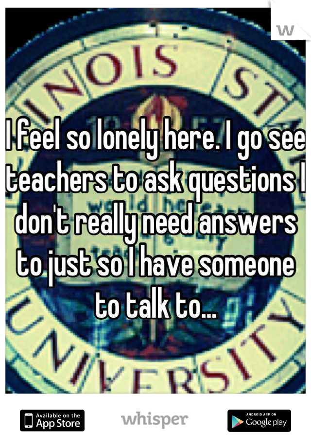 I feel so lonely here. I go see teachers to ask questions I don't really need answers to just so I have someone to talk to...
