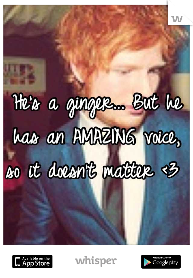 He's a ginger... But he has an AMAZING voice, so it doesn't matter <3 
