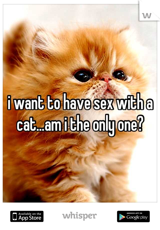 i want to have sex with a cat...am i the only one?