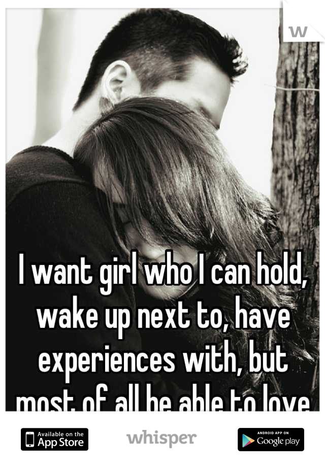 I want girl who I can hold, wake up next to, have experiences with, but most of all be able to love with all my heart.