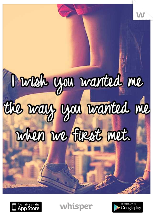 I wish you wanted me the way you wanted me when we first met. 
