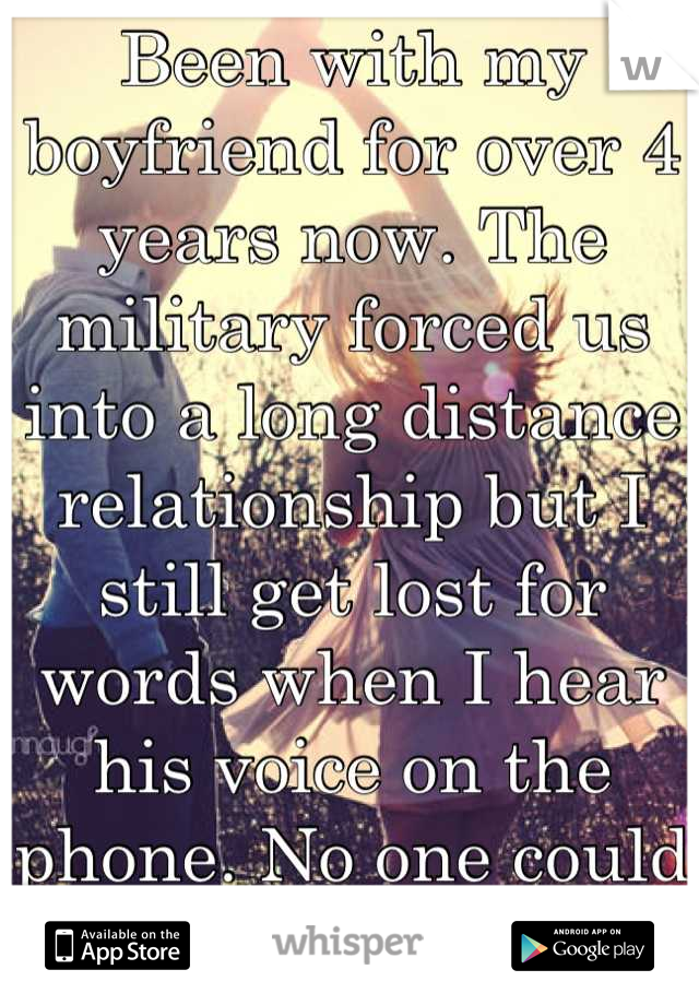 Been with my boyfriend for over 4 years now. The military forced us into a long distance relationship but I still get lost for words when I hear his voice on the phone. No one could compare. 