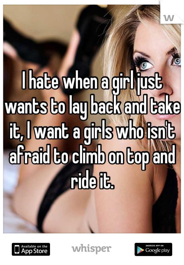 I hate when a girl just wants to lay back and take it, I want a girls who isn't afraid to climb on top and ride it.