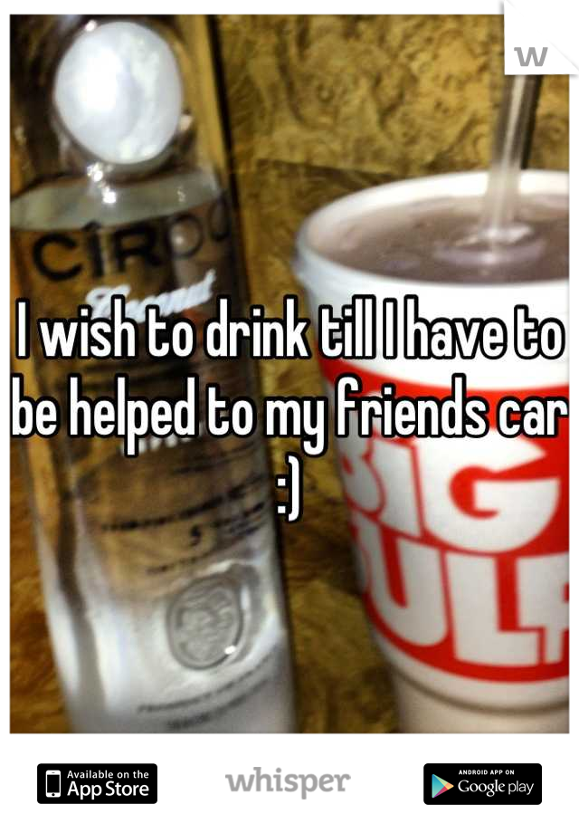 I wish to drink till I have to be helped to my friends car :)