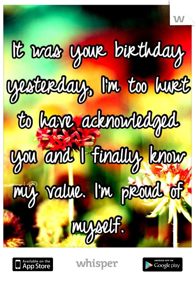It was your birthday yesterday, I'm too hurt to have acknowledged you and I finally know my value. I'm proud of myself.
