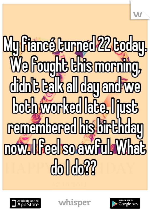 My fiancé turned 22 today. We fought this morning, didn't talk all day and we both worked late. I just remembered his birthday now. I feel so awful. What do I do?? 