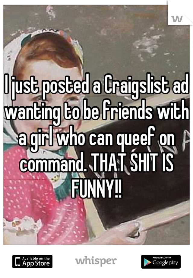 I just posted a Craigslist ad wanting to be friends with a girl who can queef on command. THAT SHIT IS FUNNY!!