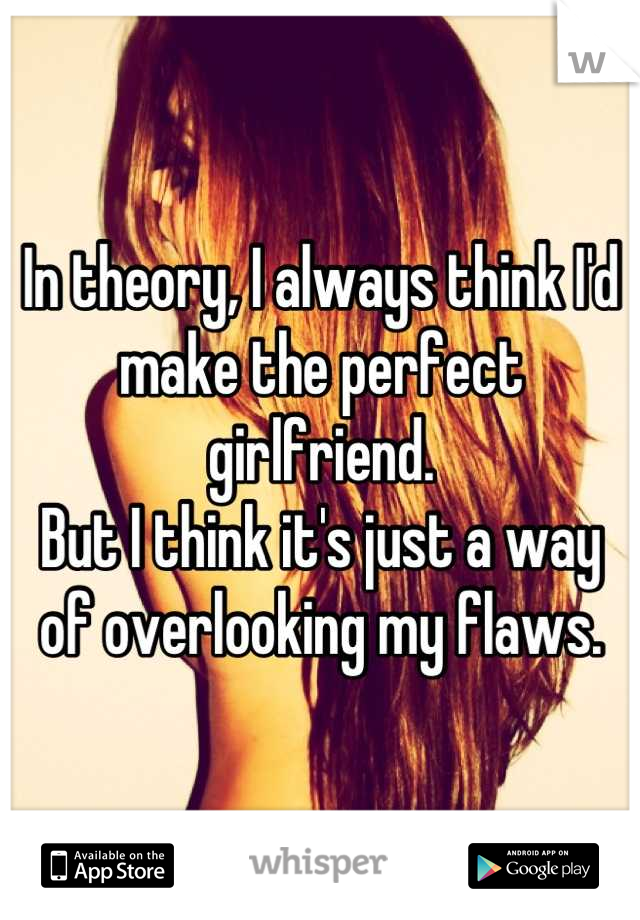 In theory, I always think I'd make the perfect girlfriend.
But I think it's just a way of overlooking my flaws.