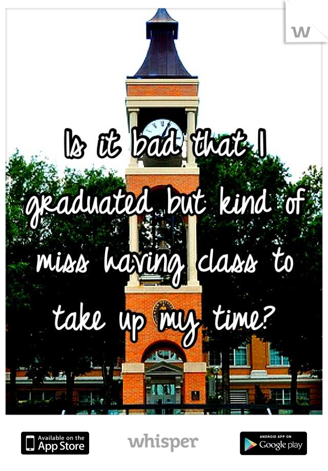 Is it bad that I graduated but kind of miss having class to take up my time?