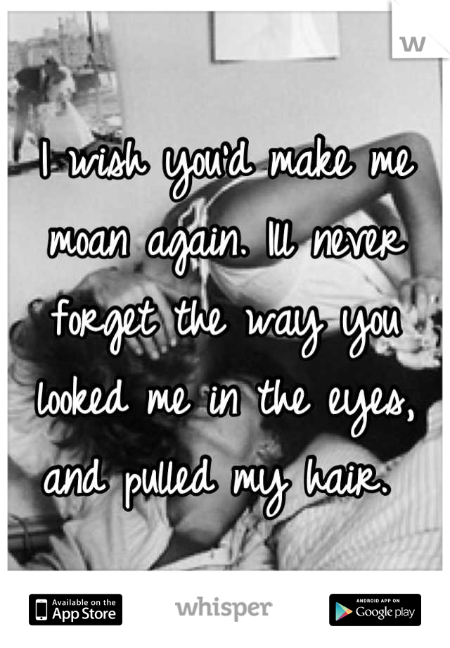 I wish you'd make me moan again. Ill never forget the way you looked me in the eyes, and pulled my hair. 