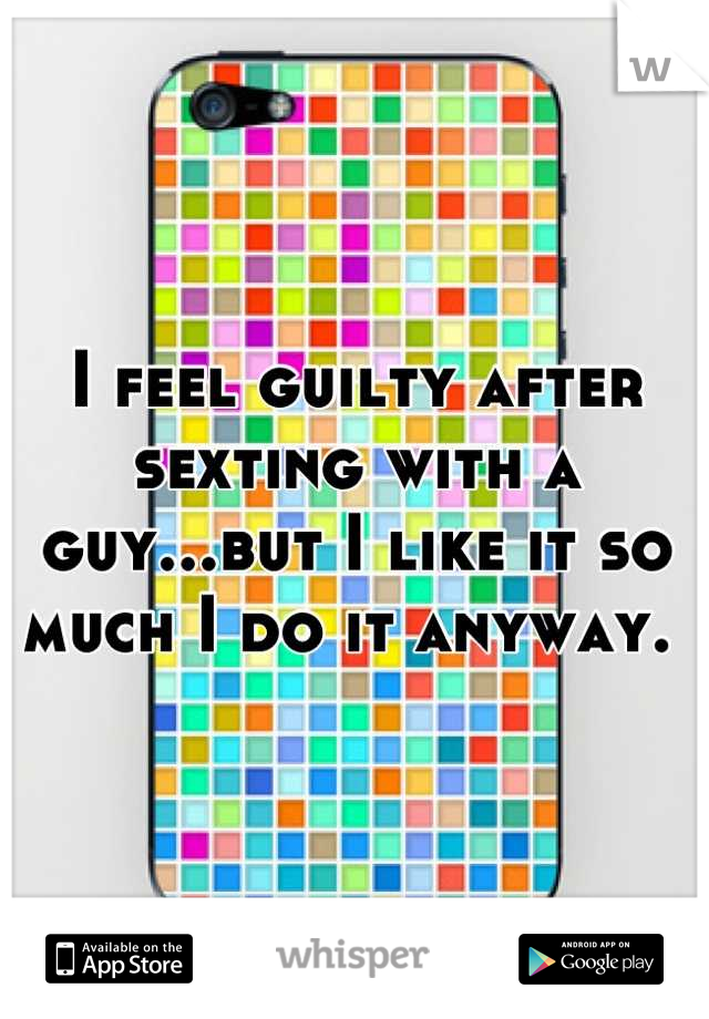 I feel guilty after sexting with a guy...but I like it so much I do it anyway. 