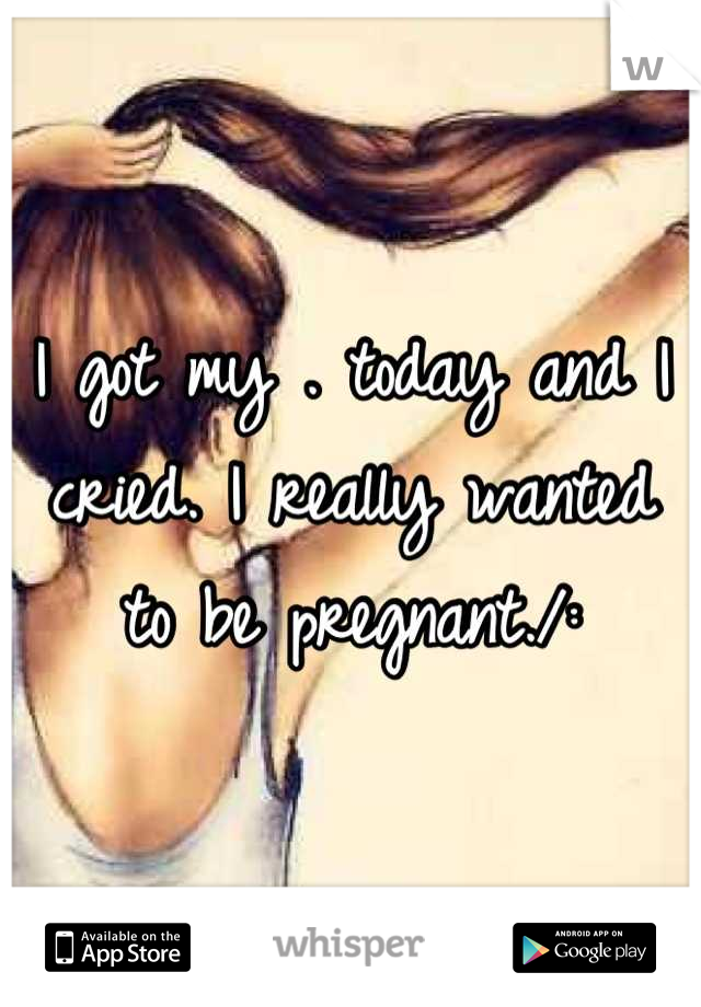 I got my . today and I cried. I really wanted to be pregnant./: