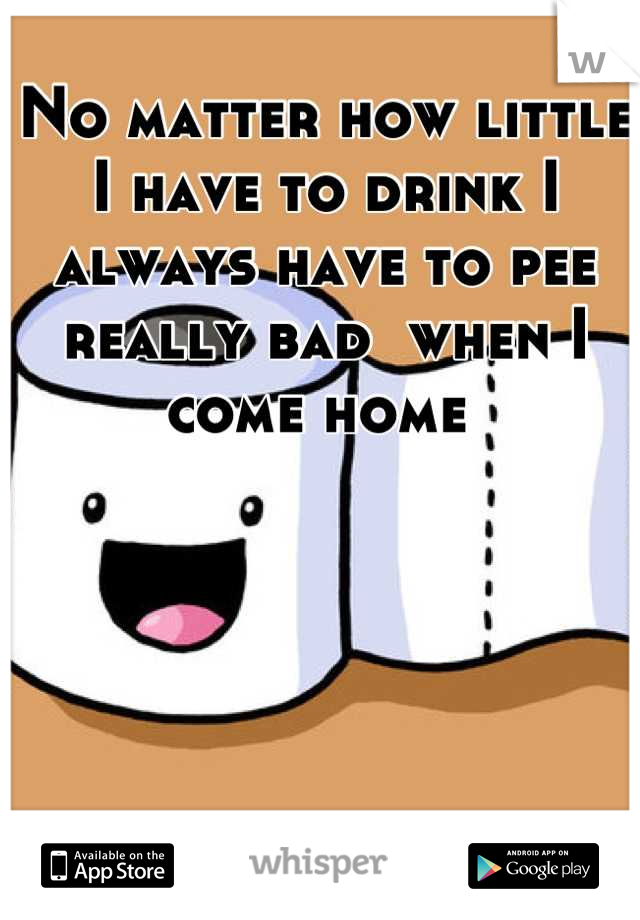 No matter how little I have to drink I always have to pee really bad  when I come home 