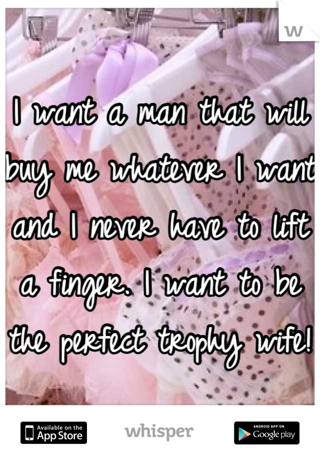 I want a man that will buy me whatever I want and I never have to lift a finger. I want to be the perfect trophy wife! 