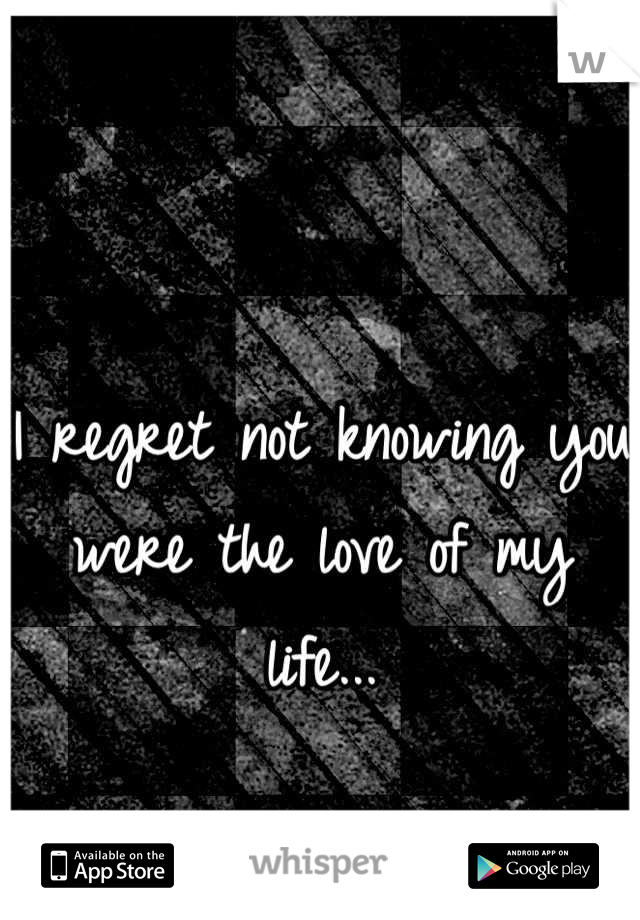I regret not knowing you were the love of my life...