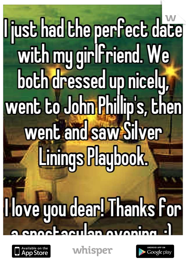 I just had the perfect date with my girlfriend. We both dressed up nicely, went to John Phillip's, then went and saw Silver Linings Playbook.

I love you dear! Thanks for a spectacular evening. :) 