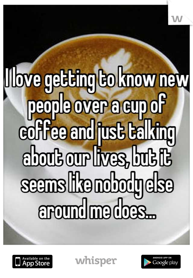 I love getting to know new people over a cup of coffee and just talking about our lives, but it seems like nobody else around me does...