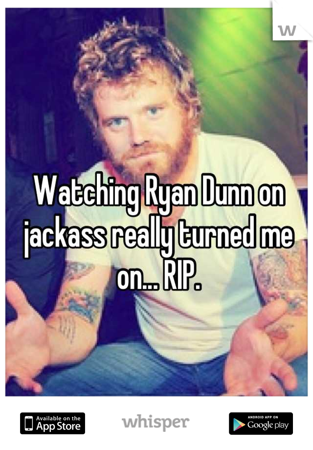 Watching Ryan Dunn on jackass really turned me on... RIP.