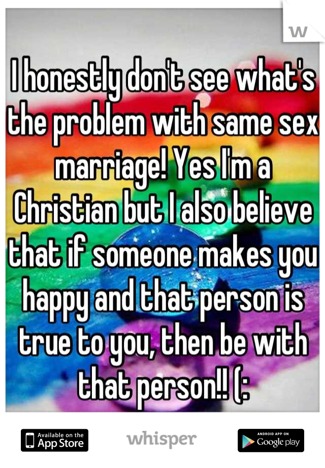 I honestly don't see what's the problem with same sex marriage! Yes I'm a Christian but I also believe that if someone makes you happy and that person is true to you, then be with that person!! (: