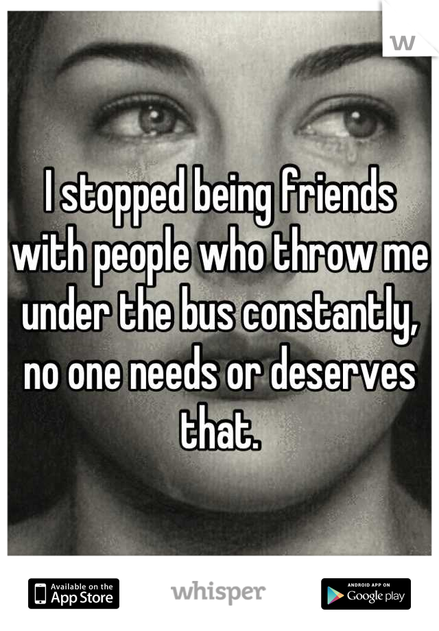 I stopped being friends with people who throw me under the bus constantly, no one needs or deserves that.