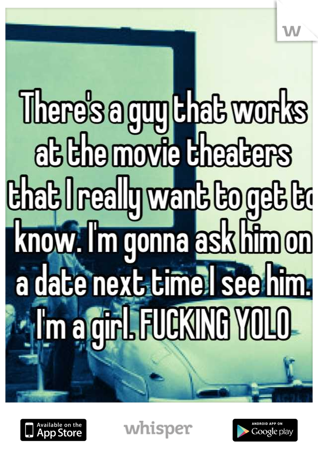 There's a guy that works at the movie theaters that I really want to get to know. I'm gonna ask him on a date next time I see him. I'm a girl. FUCKING YOLO