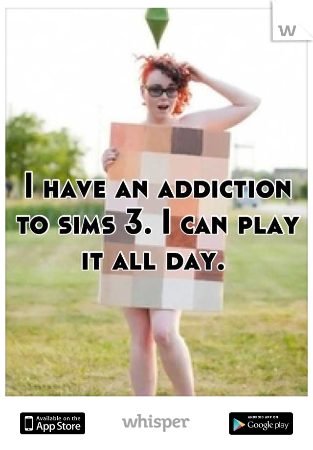 I have an addiction to sims 3. I can play it all day. 