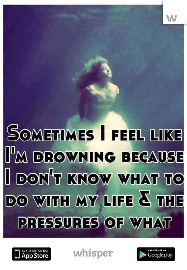 Sometimes I feel like I'm drowning because I don't know what to do with my life & the pressures of what everyone expects of me... 