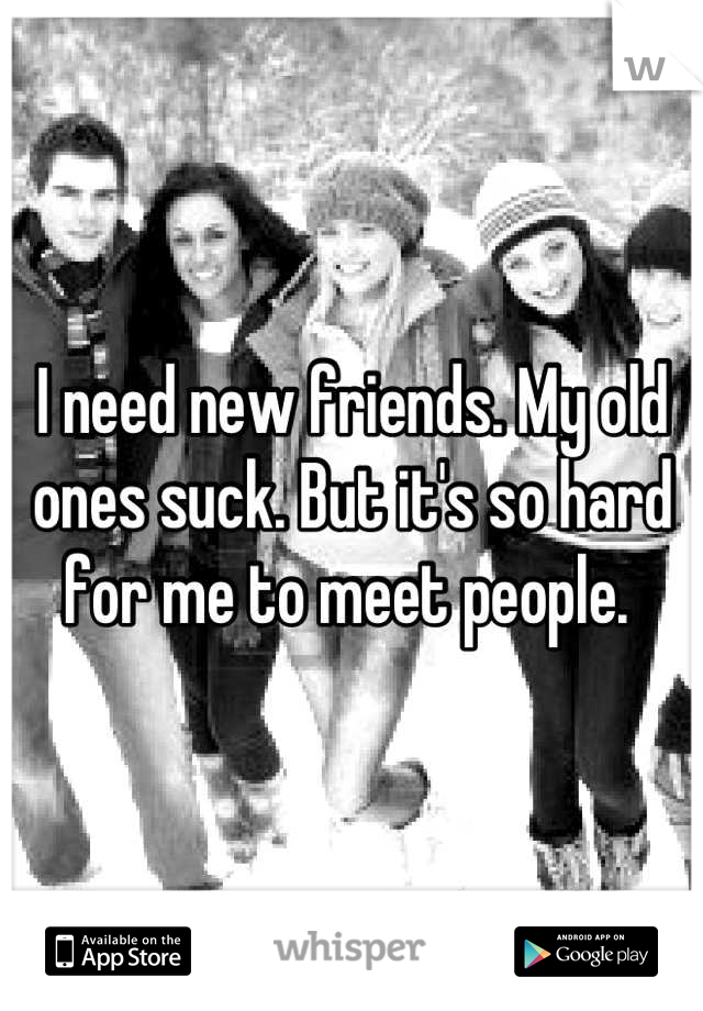 I need new friends. My old ones suck. But it's so hard for me to meet people. 