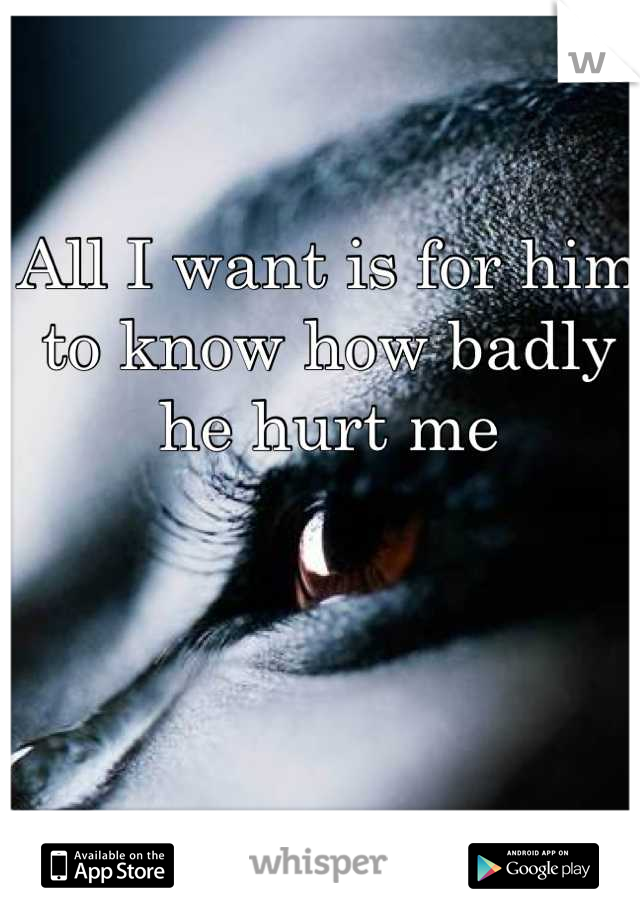 All I want is for him to know how badly he hurt me