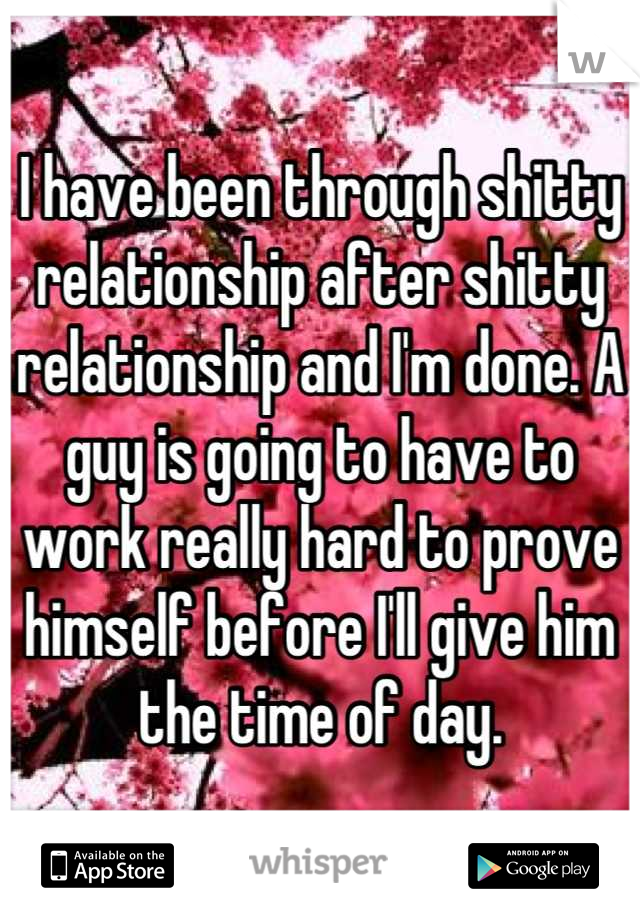 I have been through shitty relationship after shitty relationship and I'm done. A guy is going to have to work really hard to prove himself before I'll give him the time of day.