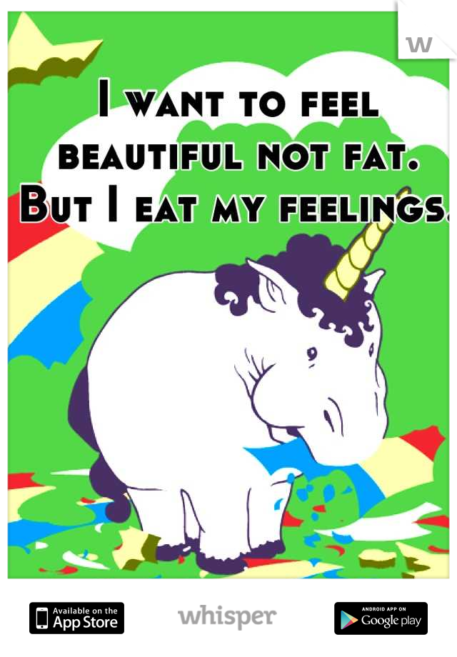I want to feel beautiful not fat. But I eat my feelings. 