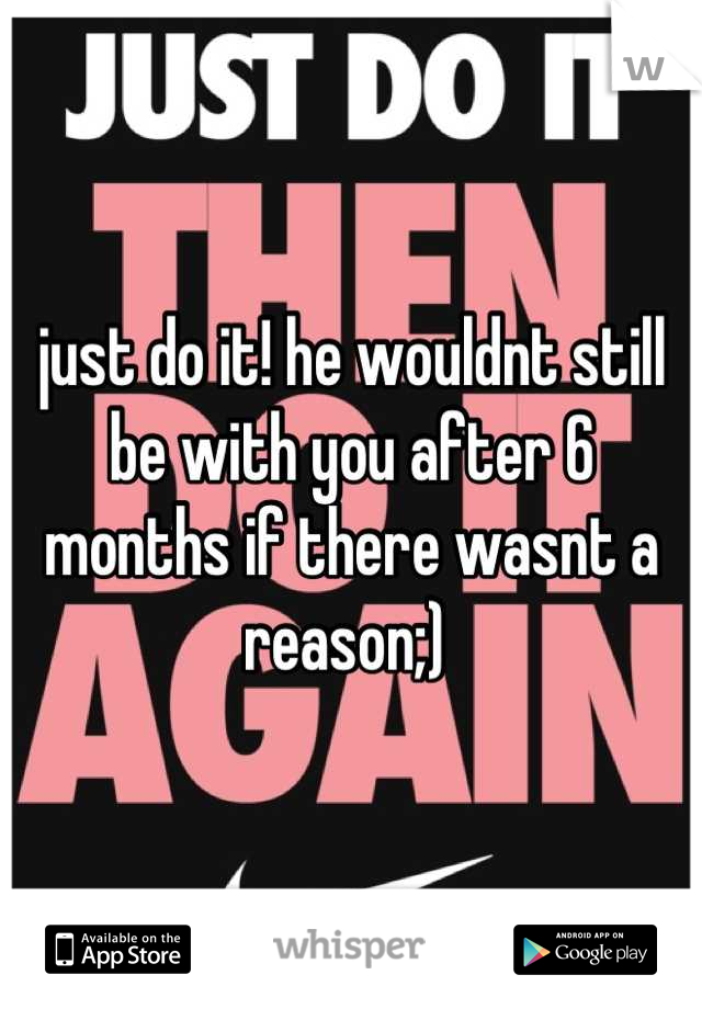 just do it! he wouldnt still be with you after 6 months if there wasnt a reason;) 