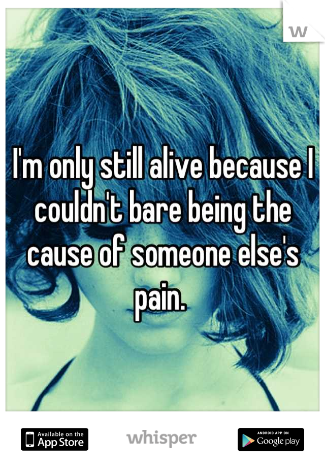I'm only still alive because I couldn't bare being the cause of someone else's pain. 