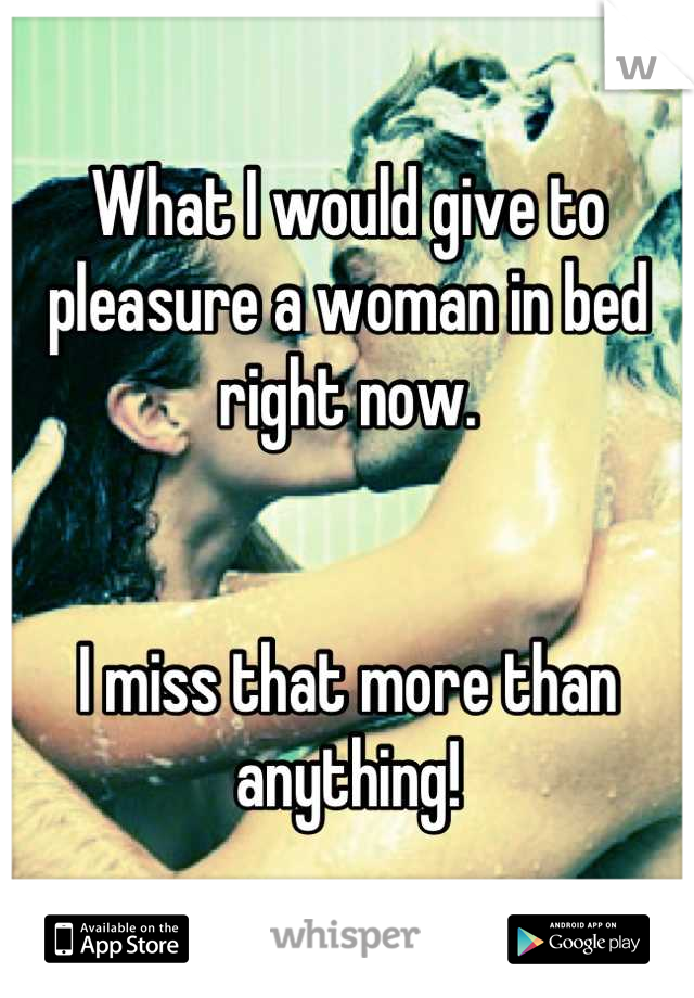 What I would give to pleasure a woman in bed right now.


I miss that more than anything!