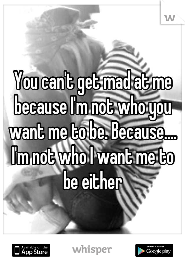 You can't get mad at me because I'm not who you want me to be. Because.... I'm not who I want me to be either